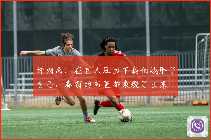 许利民：在巨大压力下我们战胜了自己，赛前的布置都表现了出来