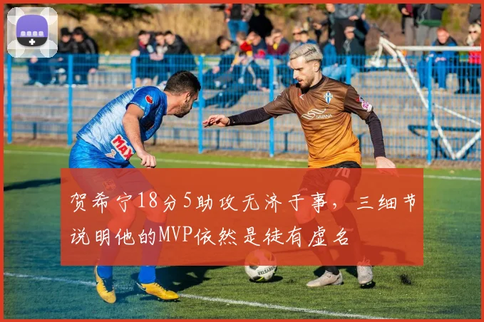 贺希宁18分5助攻无济于事，三细节说明他的MVP依然是徒有虚名