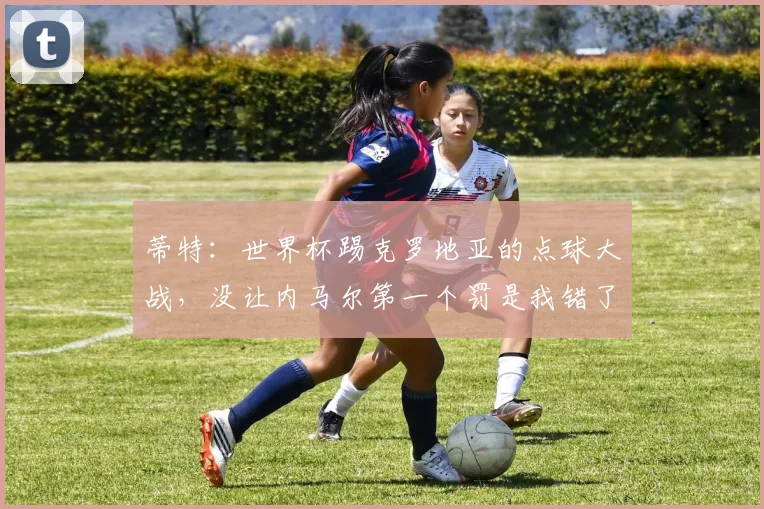 蒂特：世界杯踢克罗地亚的点球大战，没让内马尔第一个罚是我错了