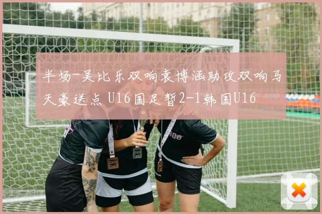 半场-吴比乐双响袁博涵助攻双响马天豪送点 U16国足暂2-1韩国U16