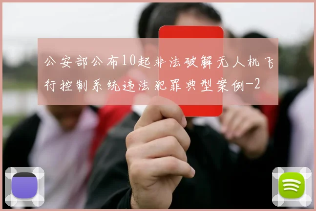 公安部公布10起非法破解无人机飞行控制系统违法犯罪典型案例