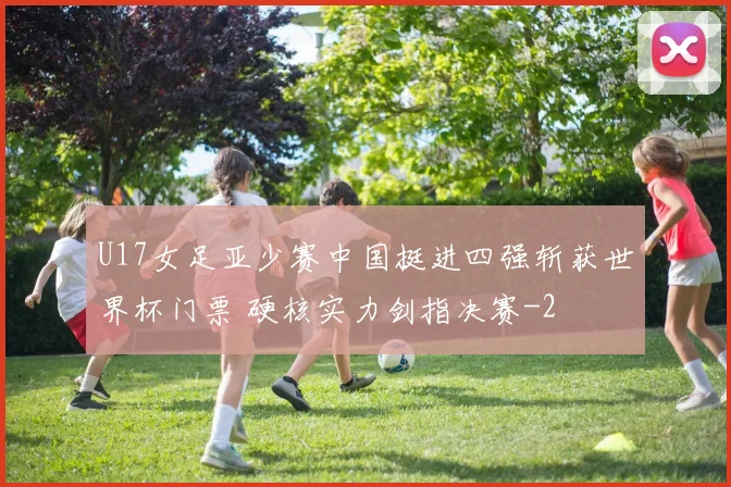 U17女足亚少赛中国挺进四强斩获世界杯门票 硬核实力剑指决赛