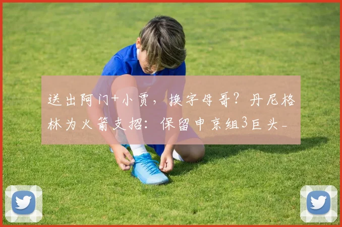 送出阿门+小贾，换字母哥？丹尼格林为火箭支招：保留申京组3巨头_1