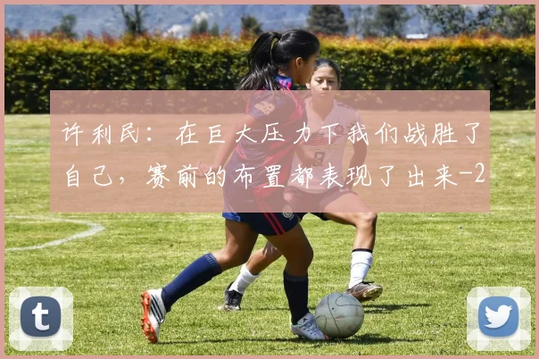 许利民：在巨大压力下我们战胜了自己，赛前的布置都表现了出来