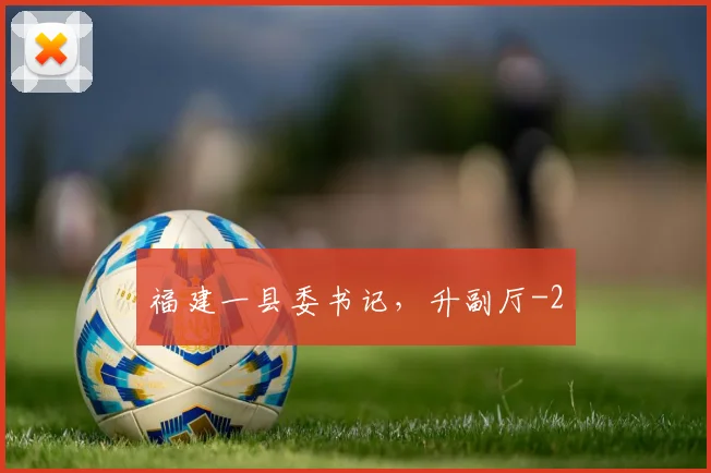 福建一县委书记，升副厅