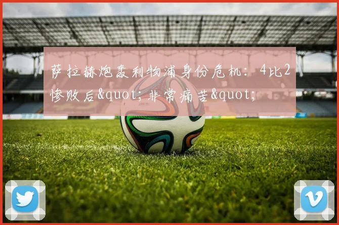 萨拉赫炮轰利物浦身份危机：4比2惨败后"非常痛苦"