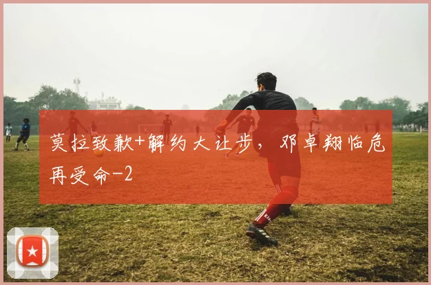 莫拉致歉+解约大让步，邓卓翔临危再受命