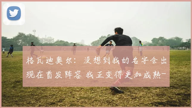 格瓦迪奥尔：没想到我的名字会出现在首发阵容 我正变得更加成熟