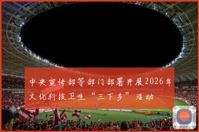 中央宣传部等部门部署开展2026年文化科技卫生“三下乡”活动