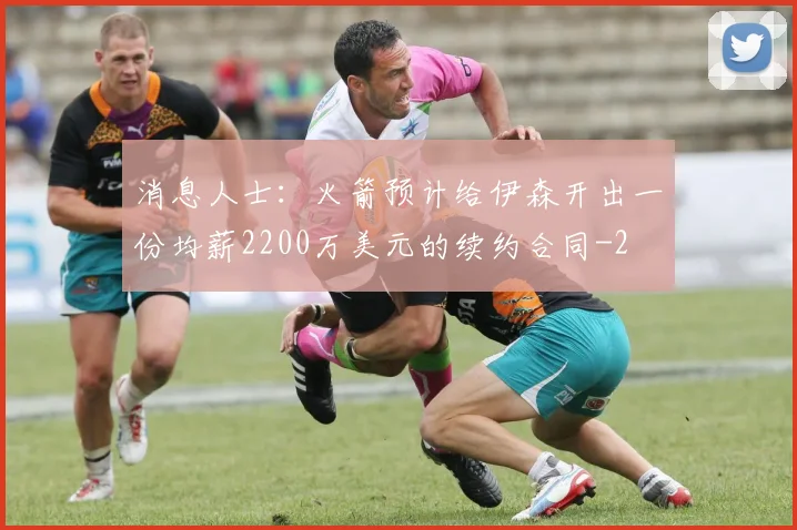 消息人士：火箭预计给伊森开出一份均薪2200万美元的续约合同