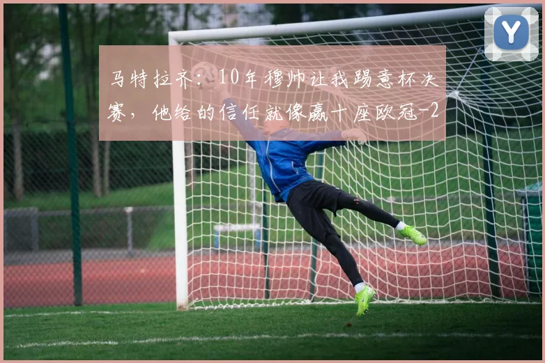 马特拉齐：10年穆帅让我踢意杯决赛，他给的信任就像赢十座欧冠