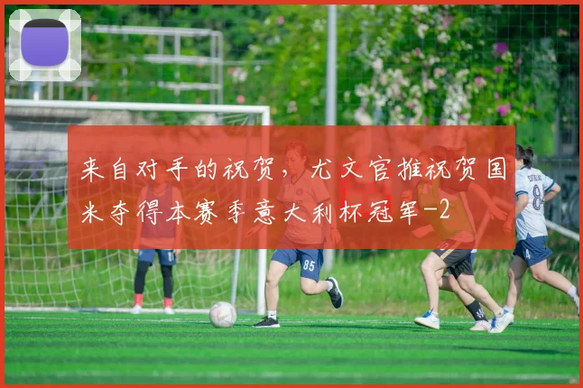 来自对手的祝贺，尤文官推祝贺国米夺得本赛季意大利杯冠军