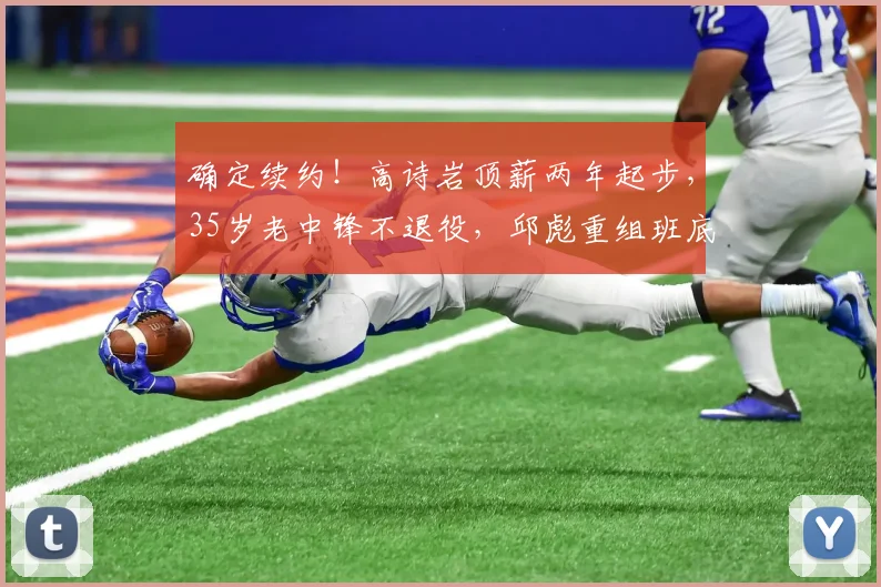 确定续约！高诗岩顶薪两年起步，35岁老中锋不退役，邱彪重组班底