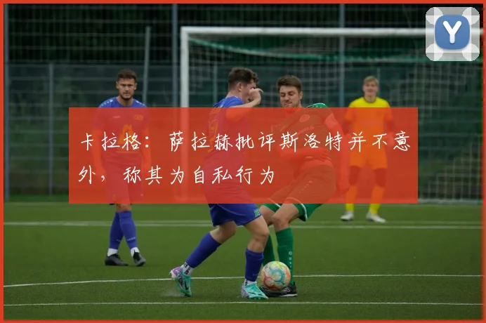 卡拉格：萨拉赫批评斯洛特并不意外，称其为自私行为