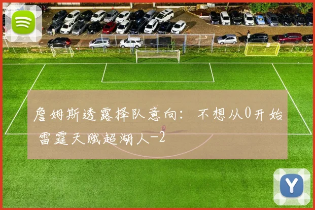詹姆斯透露择队意向：不想从0开始 雷霆天赋超湖人