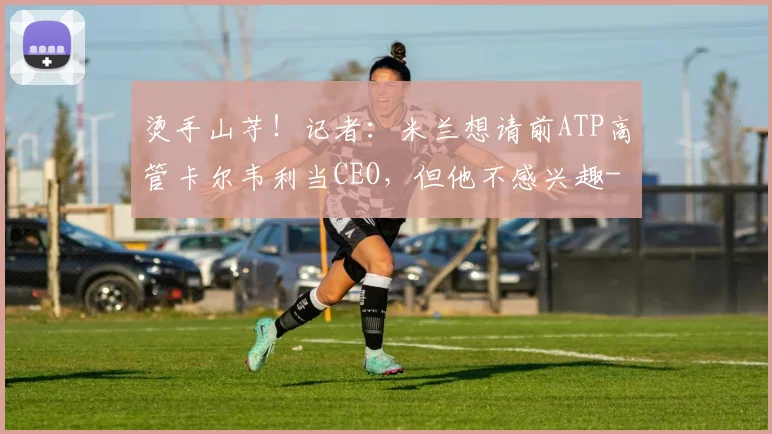 烫手山芋！记者：米兰想请前ATP高管卡尔韦利当CEO，但他不感兴趣