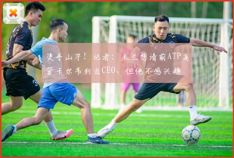 烫手山芋！记者：米兰想请前ATP高管卡尔韦利当CEO，但他不感兴趣