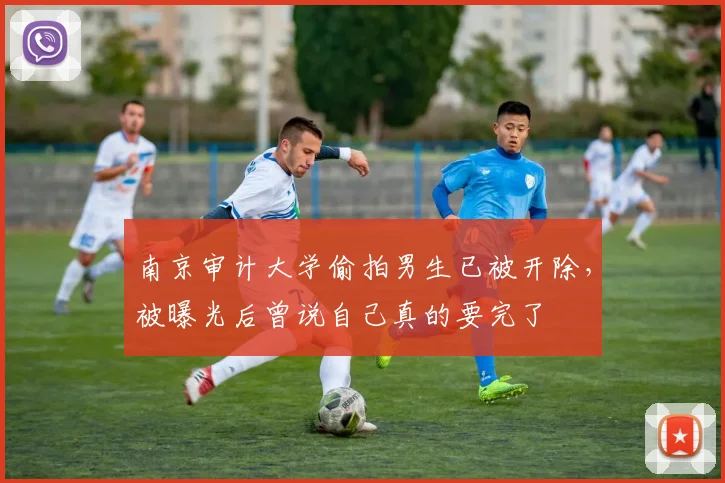 南京审计大学偷拍男生已被开除，被曝光后曾说自己真的要完了