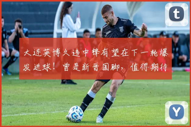 大连英博久违中锋有望在下一轮爆发进球！曾是新晋国脚，值得期待
