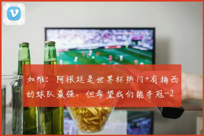加维：阿根廷是世界杯热门+有梅西的球队最强，但希望我们能夺冠