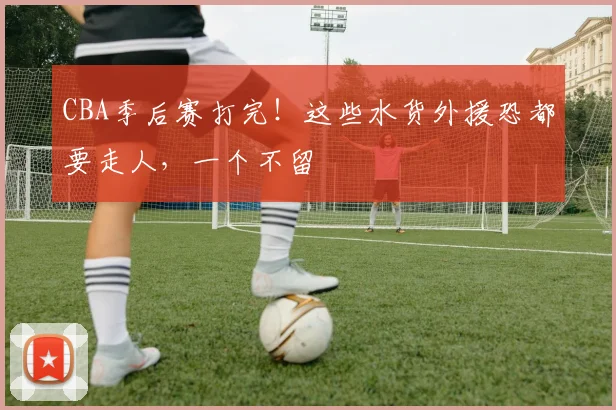 CBA季后赛打完！这些水货外援恐都要走人，一个不留