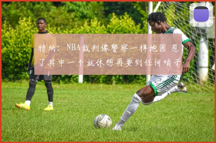 特纳：NBA裁判像警察一样抱团 惹了其中一个就休想再要到任何哨子