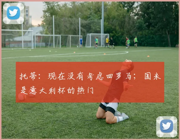 托蒂：现在没有考虑回罗马；国米是意大利杯的热门