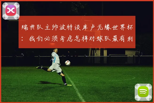 瑞典队主帅波特谈库卢无缘世界杯：我们必须考虑怎样对球队最有利