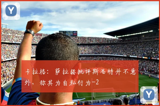 卡拉格：萨拉赫批评斯洛特并不意外，称其为自私行为