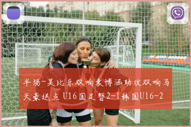 半场-吴比乐双响袁博涵助攻双响马天豪送点 U16国足暂2-1韩国U16