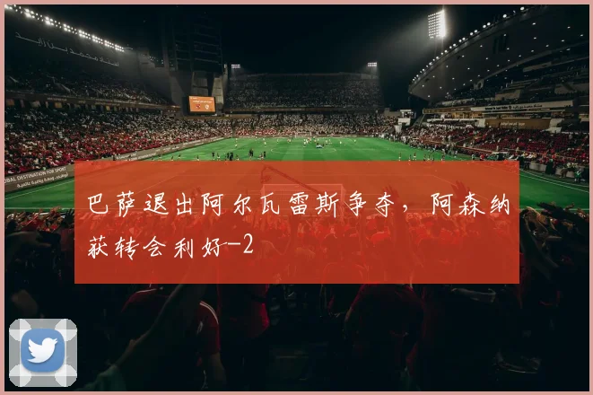 巴萨退出阿尔瓦雷斯争夺，阿森纳获转会利好