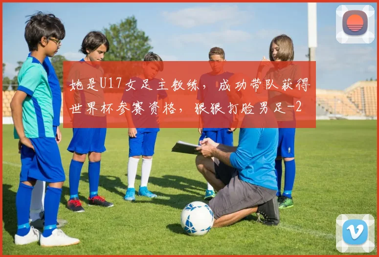 她是U17女足主教练，成功带队获得世界杯参赛资格，狠狠打脸男足