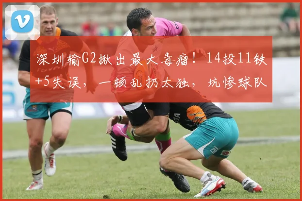 深圳输G2揪出最大毒瘤！14投11铁+5失误，一顿乱扔太独，坑惨球队