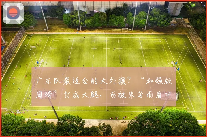 广东队最适合的大外援？“加强版周琦”打成大腿，或被朱芳雨看中
