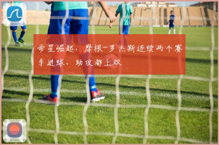 帝星崛起，摩根-罗杰斯连续两个赛季进球、助攻都上双