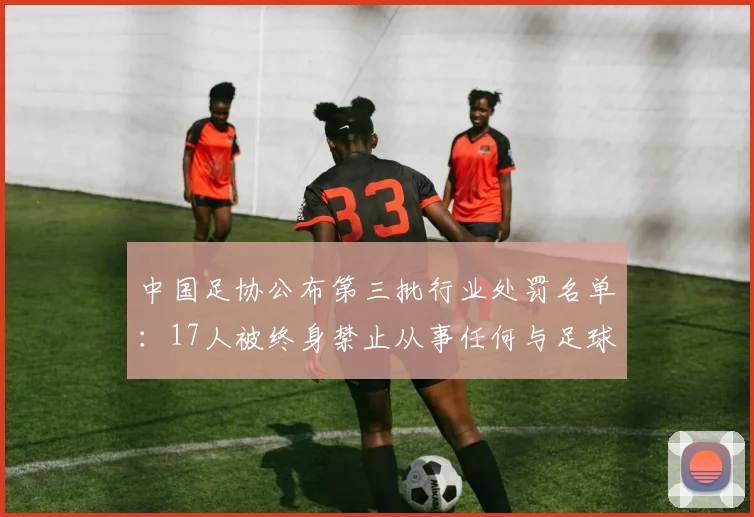 中国足协公布第三批行业处罚名单：17人被终身禁止从事任何与足球有关的活动，48人被给予禁止从事任何与足球有关活动五年或以下的处罚