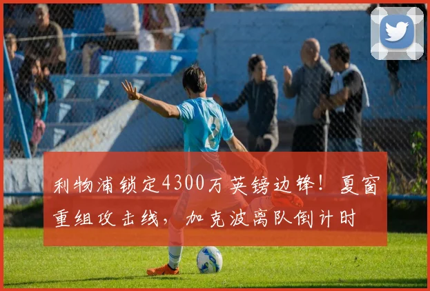 利物浦锁定4300万英镑边锋！夏窗重组攻击线，加克波离队倒计时