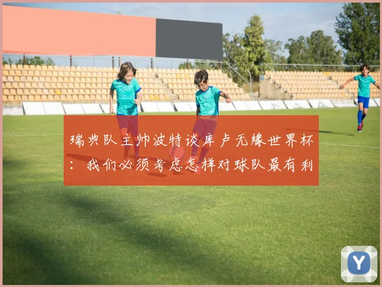 瑞典队主帅波特谈库卢无缘世界杯：我们必须考虑怎样对球队最有利