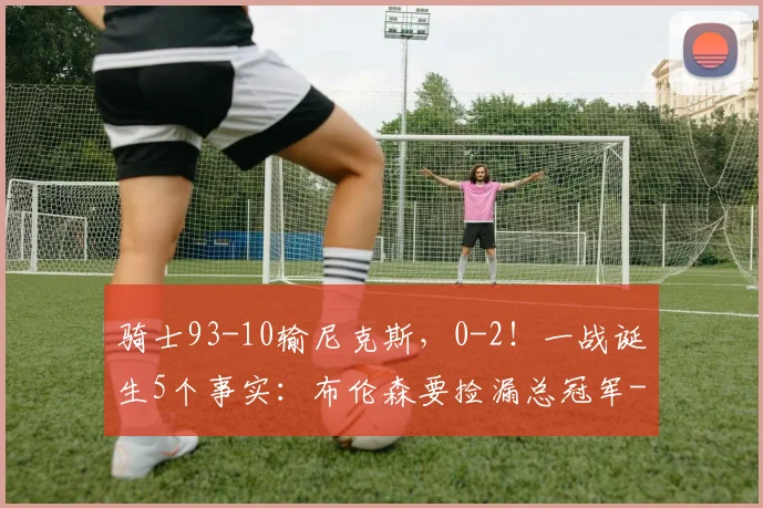 骑士93-10输尼克斯，0-2！一战诞生5个事实：布伦森要捡漏总冠军