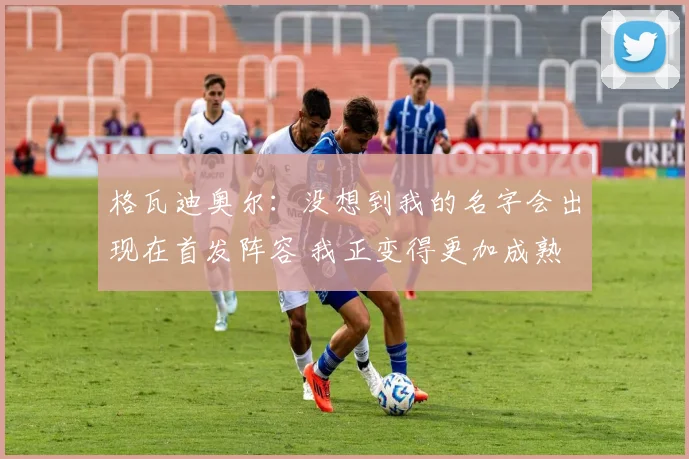 格瓦迪奥尔：没想到我的名字会出现在首发阵容 我正变得更加成熟
