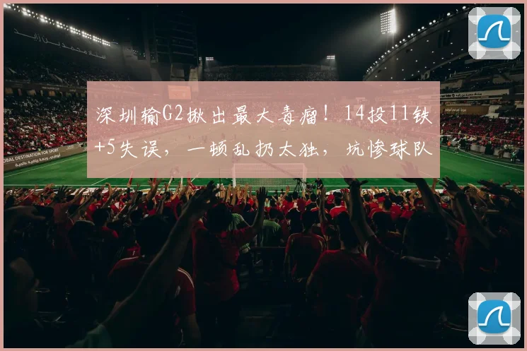 深圳输G2揪出最大毒瘤！14投11铁+5失误，一顿乱扔太独，坑惨球队