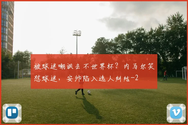 被球迷嘲讽去不世界杯？内马尔笑怼球迷，安帅陷入选人纠结