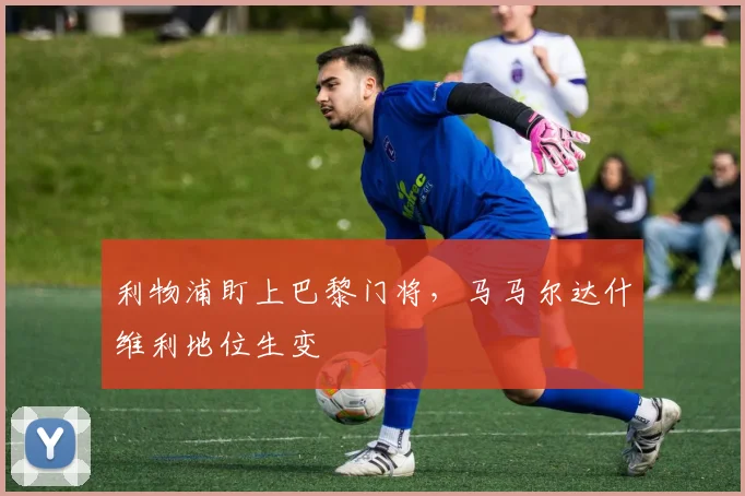 利物浦盯上巴黎门将，马马尔达什维利地位生变