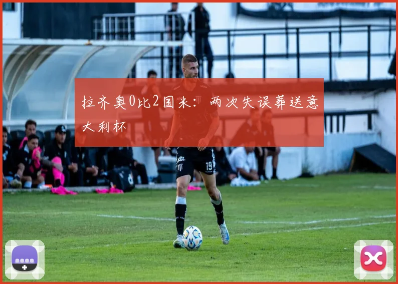 拉齐奥0比2国米：两次失误葬送意大利杯
