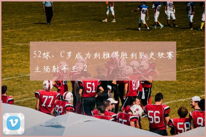 52球，C罗成为利雅得胜利队史联赛主场射手王