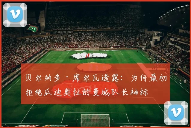 贝尔纳多·席尔瓦透露：为何最初拒绝瓜迪奥拉的曼城队长袖标