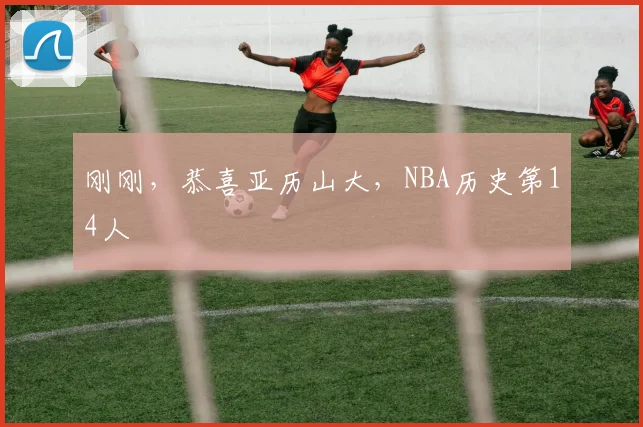 刚刚，恭喜亚历山大，NBA历史第14人