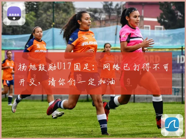 杨旭鼓励U17国足：网络已打得不可开交，请你们一定加油