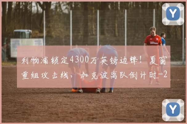 利物浦锁定4300万英镑边锋！夏窗重组攻击线，加克波离队倒计时