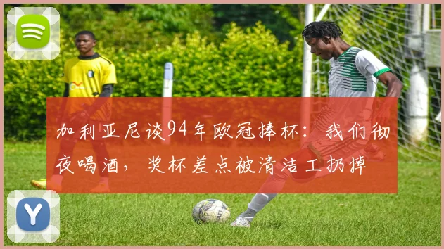 加利亚尼谈94年欧冠捧杯：我们彻夜喝酒，奖杯差点被清洁工扔掉